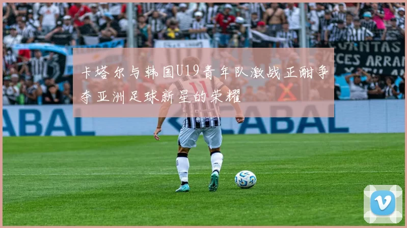 卡塔尔与韩国U19青年队激战正酣争夺亚洲足球新星的荣耀
