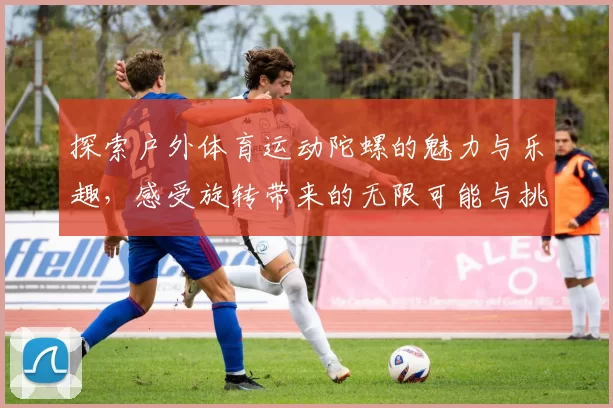 探索户外体育运动陀螺的魅力与乐趣，感受旋转带来的无限可能与挑战