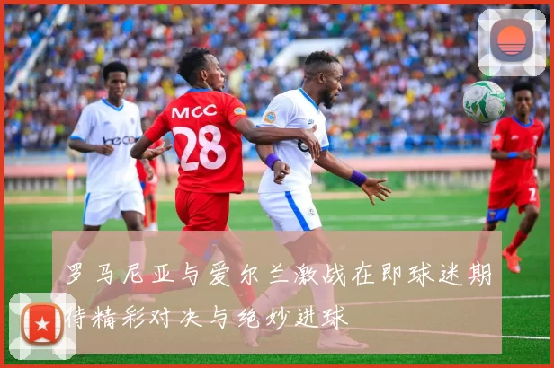 罗马尼亚与爱尔兰激战在即球迷期待精彩对决与绝妙进球