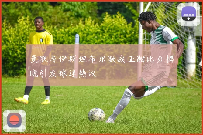 曼联与伊斯坦布尔激战正酣比分揭晓引发球迷热议