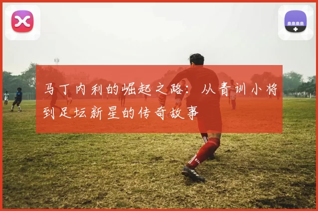 马丁内利的崛起之路：从青训小将到足坛新星的传奇故事