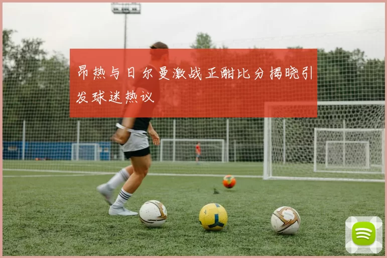 昂热与日尔曼激战正酣比分揭晓引发球迷热议