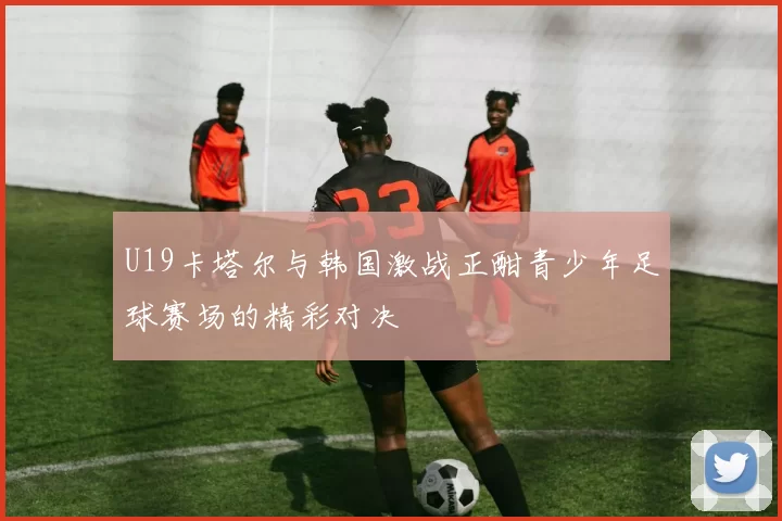 U19卡塔尔与韩国激战正酣青少年足球赛场的精彩对决
