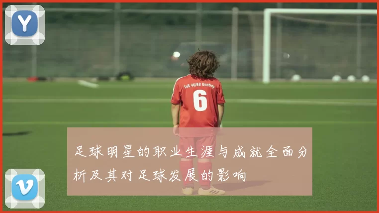 足球明星的职业生涯与成就全面分析及其对足球发展的影响