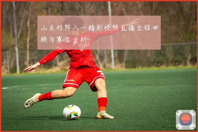 山东对阵八一精彩视频直播全程回顾与赛后分析