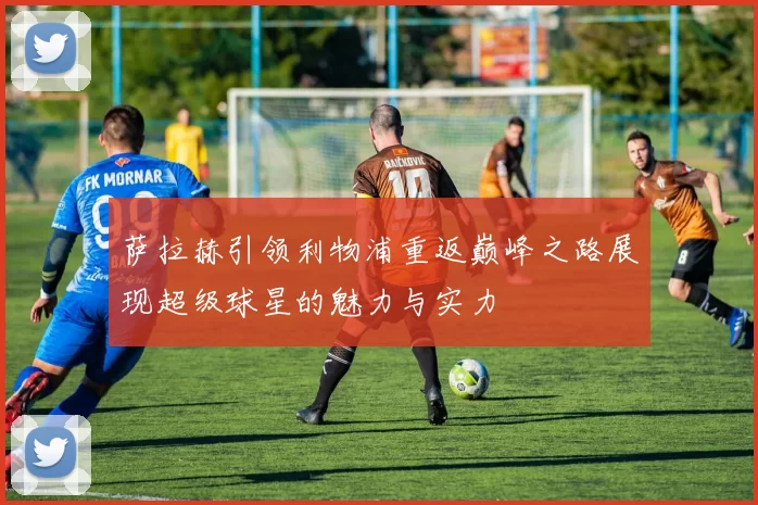 萨拉赫引领利物浦重返巅峰之路展现超级球星的魅力与实力