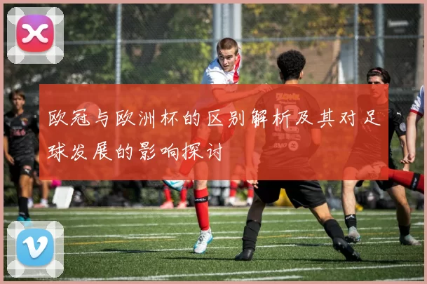 欧冠与欧洲杯的区别解析及其对足球发展的影响探讨